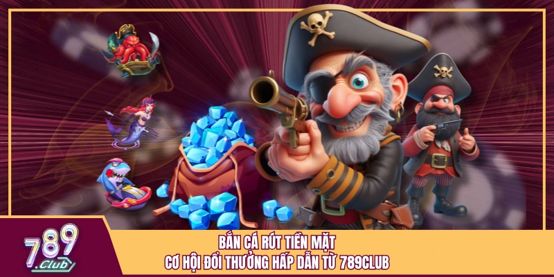 Bắn Cá Rút Tiền Mặt - Cơ Hội Đổi Thưởng Hấp Dẫn Từ 789Club